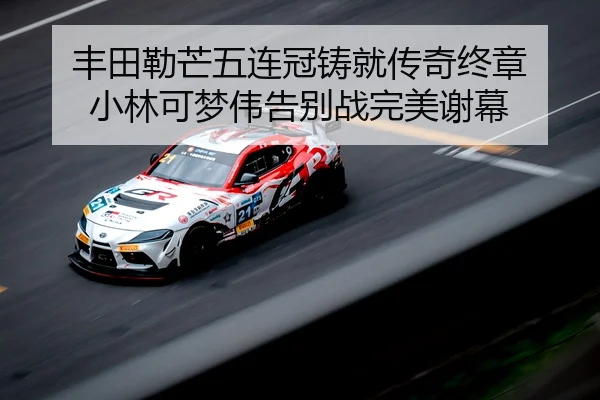 丰田勒芒五连冠铸就传奇终章 小林可梦伟告别战完美谢幕