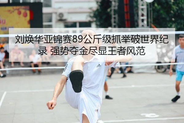 刘焕华亚锦赛89公斤级抓举破世界纪录 强势夺金尽显王者风范